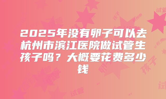 2025年没有卵子可以去杭州市滨江医院做试管生孩子吗?大概要花费多少钱