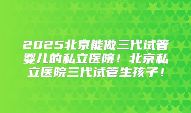 2025北京能做三代试管婴儿的私立医院!北京私立医院三代试管生孩子!
