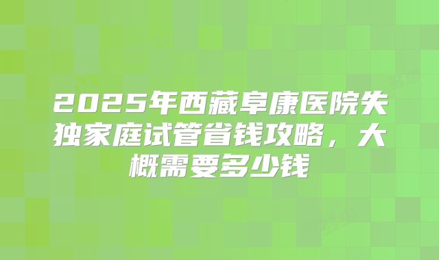 2025年西藏阜康医院失独家庭试管省钱攻略，大概需要多少钱