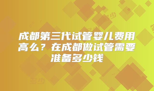成都第三代试管婴儿费用高么？在成都做试管需要准备多少钱