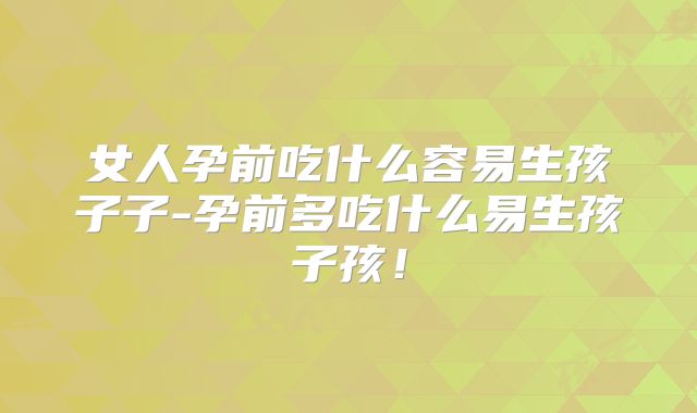 女人孕前吃什么容易生孩子子-孕前多吃什么易生孩子孩！