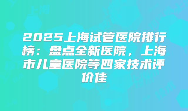 2025上海试管医院排行榜:盘点全新医院,上海市儿童医院等四家技术评价佳