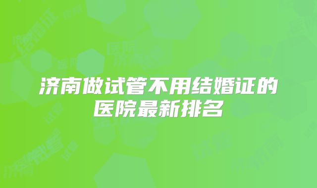 济南做试管不用结婚证的医院最新排名