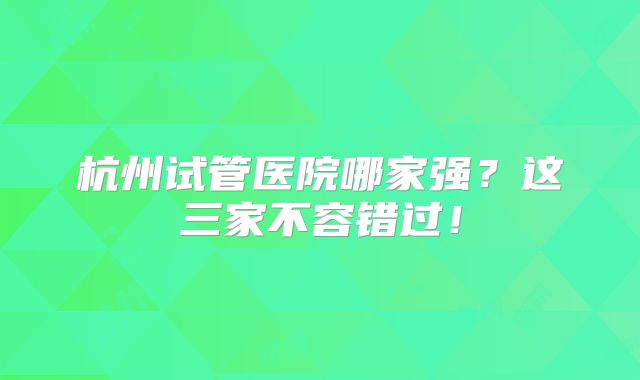 杭州试管医院哪家强？这三家不容错过！