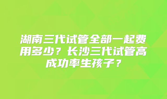 湖南三代试管全部一起费用多少？长沙三代试管高成功率生孩子？