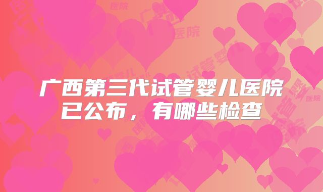 广西第三代试管婴儿医院已公布,有哪些检查