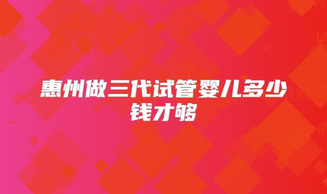 惠州做三代试管婴儿多少钱才够