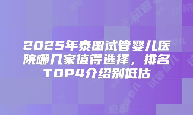 2025年泰国试管婴儿医院哪几家值得选择，排名TOP4介绍别低估