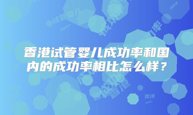香港试管婴儿成功率和国内的成功率相比怎么样?