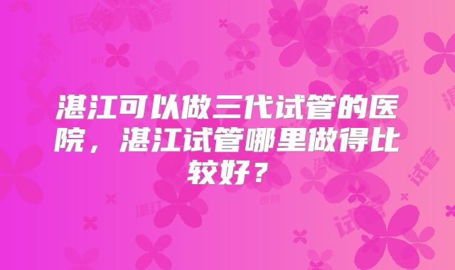 湛江可以做三代试管的医院，湛江试管哪里做得比较好？
