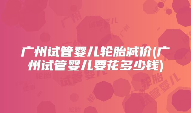 广州试管婴儿轮胎减价(广州试管婴儿要花多少钱)