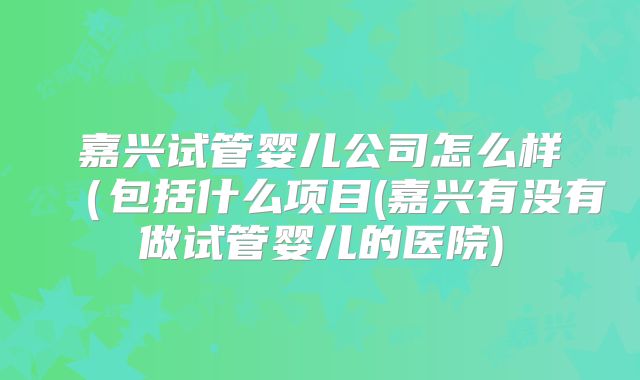 嘉兴试管婴儿公司怎么样(包括什么项目(嘉兴有没有做试管婴儿的医院)