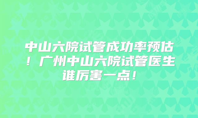 中山六院试管成功率预估！广州中山六院试管医生谁厉害一点！