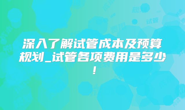 深入了解试管成本及预算规划_试管各项费用是多少!