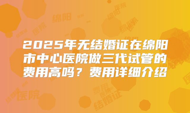 2025年无结婚证在绵阳市中心医院做三代试管的费用高吗?费用详细介绍