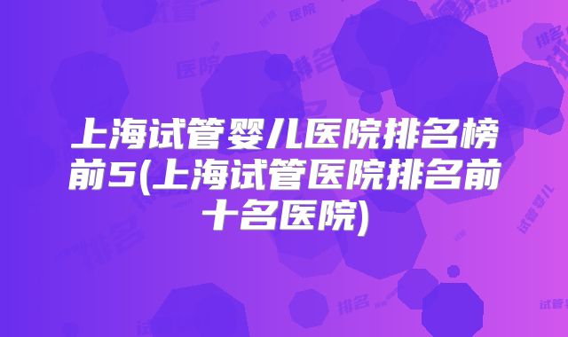 上海试管婴儿医院排名榜前5(上海试管医院排名前十名医院)