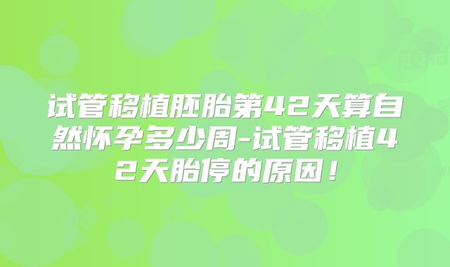 试管移植胚胎第42天算自然怀孕多少周-试管移植42天胎停的原因!