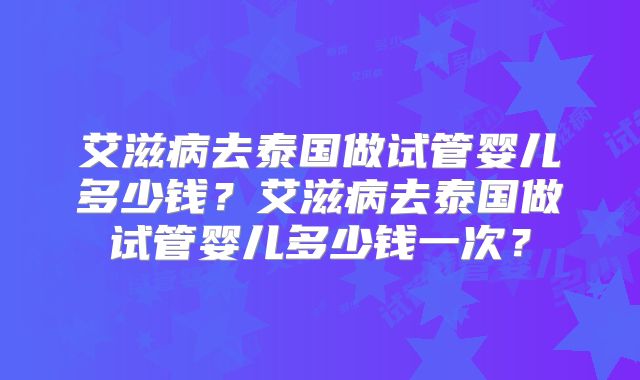 艾滋病去泰国做试管婴儿多少钱？艾滋病去泰国做试管婴儿多少钱一次？