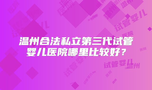 温州合法私立第三代试管婴儿医院哪里比较好？
