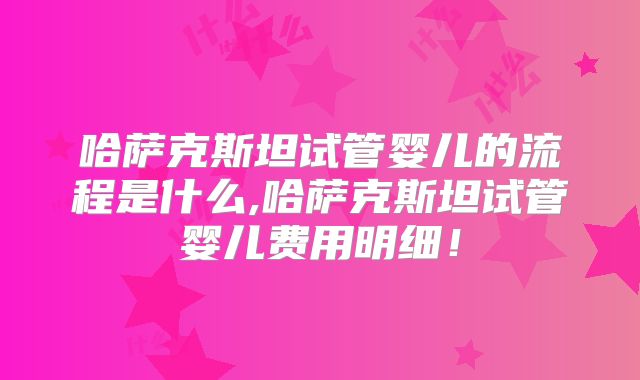 哈萨克斯坦试管婴儿的流程是什么,哈萨克斯坦试管婴儿费用明细！