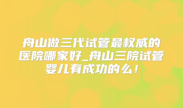 舟山做三代试管最权威的医院哪家好_舟山三院试管婴儿有成功的么!
