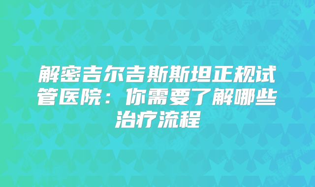 解密吉尔吉斯斯坦正规试管医院:你需要了解哪些治疗流程