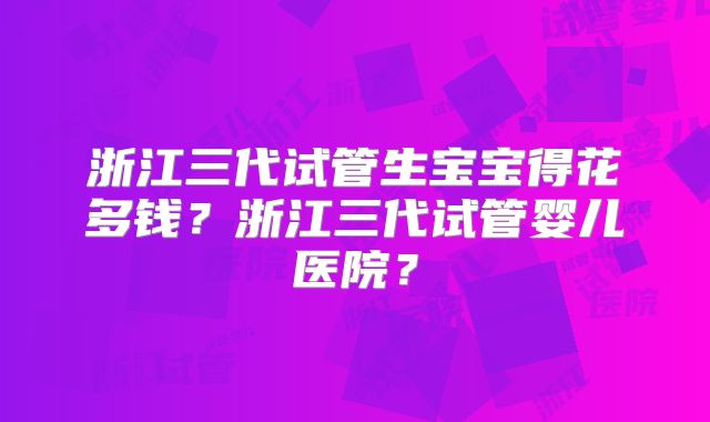 浙江三代试管生宝宝得花多钱?浙江三代试管婴儿医院?