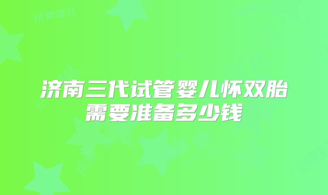 济南三代试管婴儿怀双胎需要准备多少钱