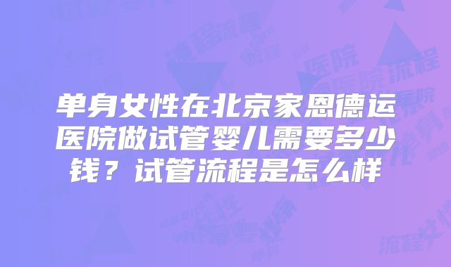 单身女性在北京家恩德运医院做试管婴儿需要多少钱？试管流程是怎么样