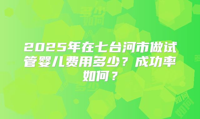 2025年在七台河市做试管婴儿费用多少？成功率如何？