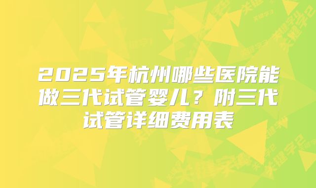 2025年杭州哪些医院能做三代试管婴儿?附三代试管详细费用表
