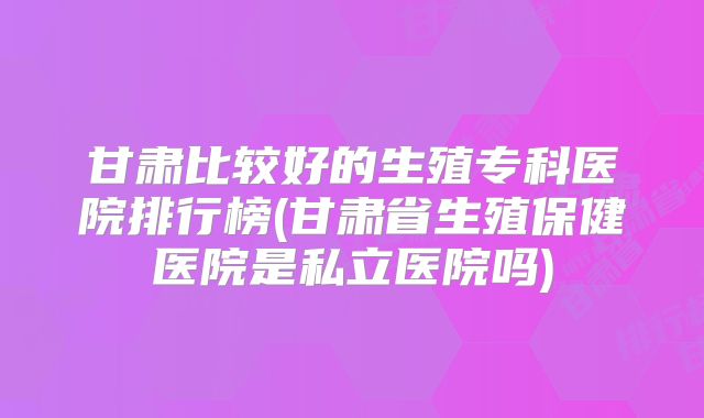 甘肃比较好的生殖专科医院排行榜(甘肃省生殖保健医院是私立医院吗)