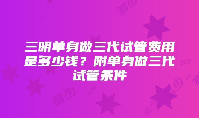 三明单身做三代试管费用是多少钱？附单身做三代试管条件