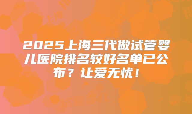 2025上海三代做试管婴儿医院排名较好名单已公布？让爱无忧！