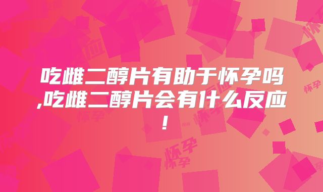 吃雌二醇片有助于怀孕吗,吃雌二醇片会有什么反应！