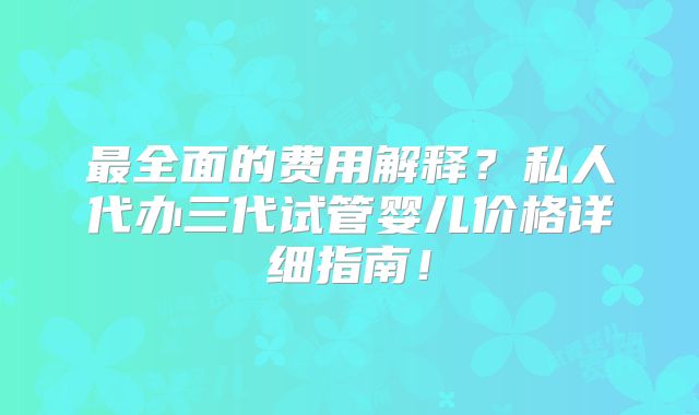 最全面的费用解释?私人代办三代试管婴儿价格详细指南!