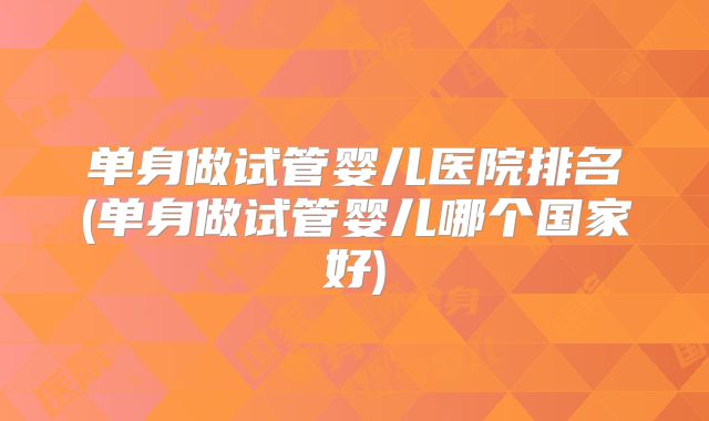 单身做试管婴儿医院排名(单身做试管婴儿哪个国家好)