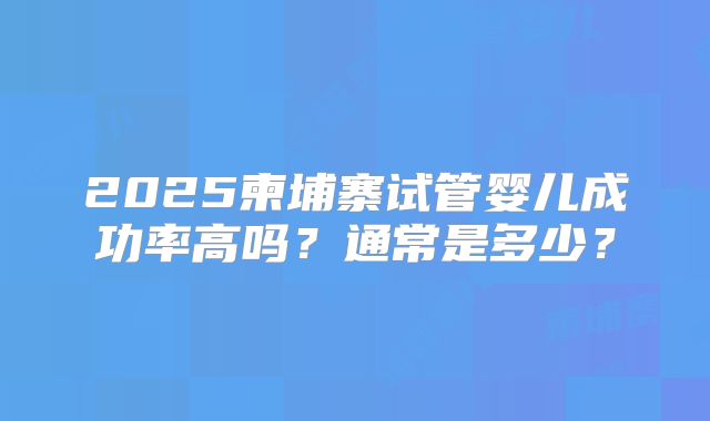 2025柬埔寨试管婴儿成功率高吗？通常是多少？