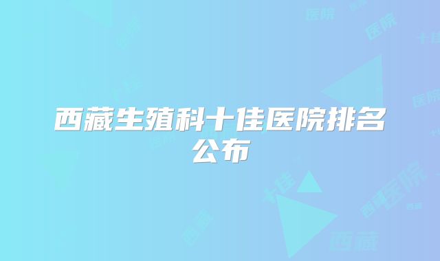 西藏生殖科十佳医院排名公布
