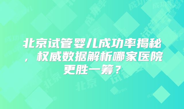 北京试管婴儿成功率揭秘,权威数据解析哪家医院更胜一筹?