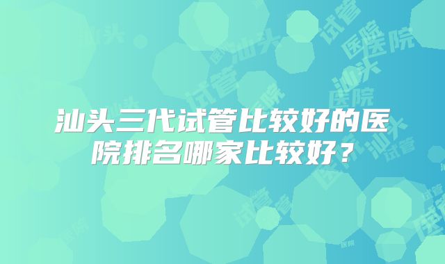 汕头三代试管比较好的医院排名哪家比较好？