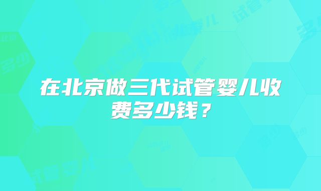 在北京做三代试管婴儿收费多少钱？