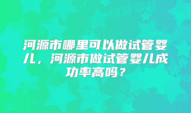 河源市哪里可以做试管婴儿，河源市做试管婴儿成功率高吗？