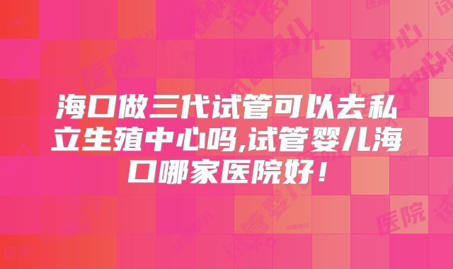 海口做三代试管可以去私立生殖中心吗,试管婴儿海口哪家医院好!