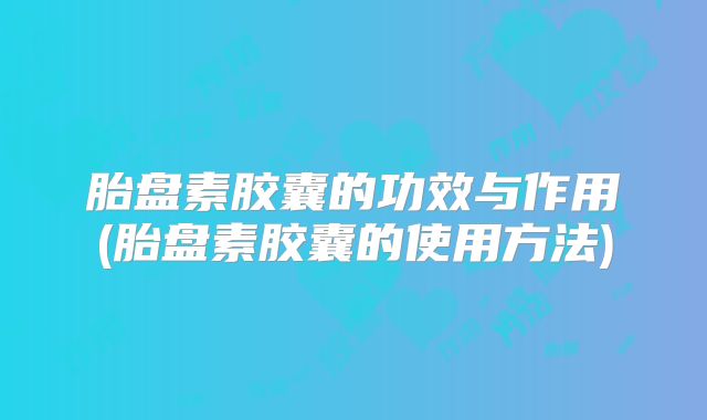 胎盘素胶囊的功效与作用(胎盘素胶囊的使用方法)