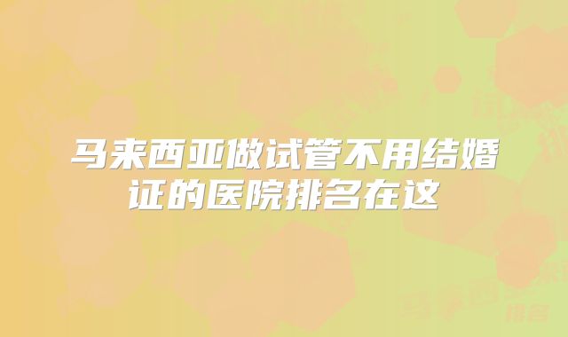 马来西亚做试管不用结婚证的医院排名在这