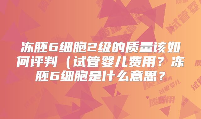 冻胚6细胞2级的质量该如何评判(试管婴儿费用?冻胚6细胞是什么意思?
