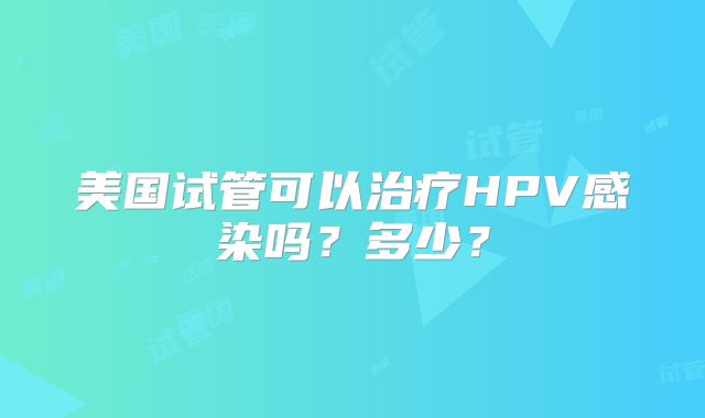 美国试管可以治疗HPV感染吗？多少？