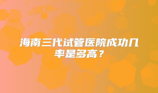 海南三代试管医院成功几率是多高？