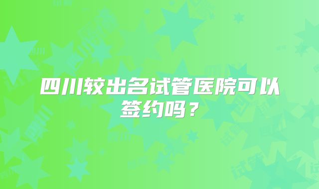 四川较出名试管医院可以签约吗?